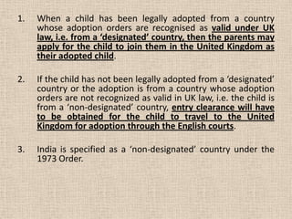 1. When a child has been legally adopted from a country
whose adoption orders are recognised as valid under UK
law, i.e. from a ‘designated’ country, then the parents may
apply for the child to join them in the United Kingdom as
their adopted child.
2. If the child has not been legally adopted from a ‘designated’
country or the adoption is from a country whose adoption
orders are not recognized as valid in UK law, i.e. the child is
from a ‘non-designated’ country, entry clearance will have
to be obtained for the child to travel to the United
Kingdom for adoption through the English courts.
3. India is specified as a ‘non-designated’ country under the
1973 Order.
 
