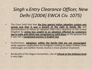 Singh v.Entry Clearance Officer, New
Delhi ([2004] EWCA Civ. 1075)
• The Court held that that the bias against Indian adoption custom was
wrong and that it was a breach of the right to family life and
discriminatory to refuse an adopted child entry clearance to the United
Kingdom by giving less weight to an adoption effected by customary
law in India and which was recognized as valid there on the ground that
it was not a recognized practice in English law.
• Furthermore, adoptions within the family fold are not encouraged,
while adoption applications by foreigners seeking to adopt children from
orphanages and welfare homes receive a more positive treatment.
• No benefit of the Hague Convention, rate of refusal at the Embassy level
is very high.
 