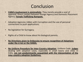 Conclusion
• CARA’s involvement is minimalistic. They merely provide a seal of
approval. Direct contact between foreign Agency and Domestic Placement
Agency. Female Trafficking Rampant.
• Adoption Agencies ridden with Corruption and the use of personal
connections to push applications.
• No legislation for Surrogacy.
• Rights of a Child to know about his biological parents.
• No Directions given to Embassies to ensure recognition of Adoptions
under the JJ Act or the HAMA.
• No Uniform Procedure for Inter-Country Adoption. Uniform Code. Judges
dealing with adoption cases, especially in small towns and cities in
India, are not predominantly acquainted with the interpretation of the
inter-country adoption Guidelines.
 