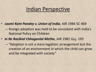 Indian Perspective
• Laxmi Kant Pandey v. Union of India, AIR 1984 SC 469
– foreign adoption was held to be consistent with India’s
National Policy on Children
• In Re Rasiklal Chhaganlal Metha, AIR 1982 Guj. 193
– “Adoption is not a mere legalistic arrangement but the
creation of an environment in which the child can grow
and be integrated with society”
 