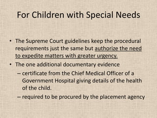 For Children with Special Needs
• The Supreme Court guidelines keep the procedural
requirements just the same but authorize the need
to expedite matters with greater urgency.
• The one additional documentary evidence
– certificate from the Chief Medical Officer of a
Government Hospital giving details of the health
of the child.
– required to be procured by the placement agency
 