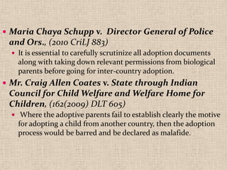  Maria Chaya Schupp v. Director General of Police
and Ors., (2010 CriLJ 883)
 It is essential to carefully scrutinize all adoption documents
along with taking down relevant permissions from biological
parents before going for inter-country adoption.
 Mr. Craig Allen Coates v. State through Indian
Council for Child Welfare and Welfare Home for
Children, (162(2009) DLT 605)
 Where the adoptive parents fail to establish clearly the motive
for adopting a child from another country, then the adoption
process would be barred and be declared as malafide.
 
