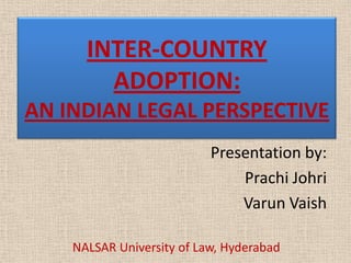 INTER-COUNTRY
ADOPTION:
AN INDIAN LEGAL PERSPECTIVE
Presentation by:
Prachi Johri
Varun Vaish
NALSAR University of Law, Hyderabad
 