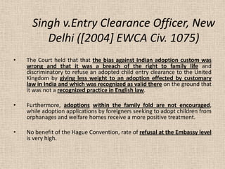 Singh v.Entry Clearance Officer, New
Delhi ([2004] EWCA Civ. 1075)
• The Court held that that the bias against Indian adop...
