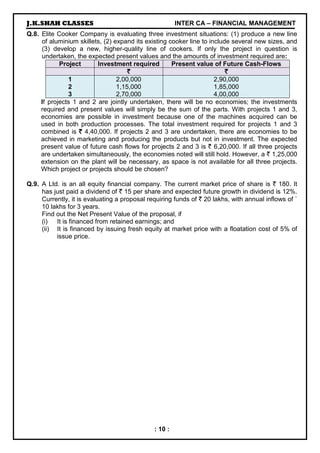 J.K.SHAH CLASSES INTER CA – FINANCIAL MANAGEMENT
: 10 :
Q.8. Elite Cooker Company is evaluating three investment situations: (1) produce a new line
of aluminium skillets, (2) expand its existing cooker line to include several new sizes, and
(3) develop a new, higher-quality line of cookers. If only the project in question is
undertaken, the expected present values and the amounts of investment required are:
Project Investment required Present value of Future Cash-Flows
`
`
`
` `
`
`
`
1
2
3
2,00,000
1,15,000
2,70,000
2,90,000
1,85,000
4,00,000
If projects 1 and 2 are jointly undertaken, there will be no economies; the investments
required and present values will simply be the sum of the parts. With projects 1 and 3,
economies are possible in investment because one of the machines acquired can be
used in both production processes. The total investment required for projects 1 and 3
combined is `
`
`
` 4,40,000. If projects 2 and 3 are undertaken, there are economies to be
achieved in marketing and producing the products but not in investment. The expected
present value of future cash flows for projects 2 and 3 is ` 6,20,000. If all three projects
are undertaken simultaneously, the economies noted will still hold. However, a ` 1,25,000
extension on the plant will be necessary, as space is not available for all three projects.
Which project or projects should be chosen?
Q.9. A Ltd. is an all equity financial company. The current market price of share is ` 180. It
has just paid a dividend of ` 15 per share and expected future growth in dividend is 12%.
Currently, it is evaluating a proposal requiring funds of ` 20 lakhs, with annual inflows of `
10 lakhs for 3 years.
Find out the Net Present Value of the proposal, if
(i) It is financed from retained earnings; and
(ii) It is financed by issuing fresh equity at market price with a floatation cost of 5% of
issue price.
 