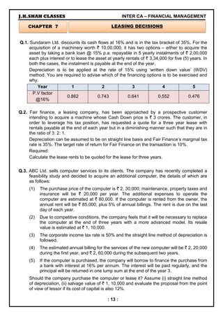 J.K.SHAH CLASSES INTER CA – FINANCIAL MANAGEMENT
: 13 :
Q.1. Sundaram Ltd. discounts its cash flows at 16% and is in the tax bracket of 35%. For the
acquisition of a machinery worth ` 10,00,000, it has two options – either to acquire the
asset by taking a bank loan @ 15% p.a. repayable in 5 yearly instalments of ` 2,00,000
each plus interest or to lease the asset at yearly rentals of ` 3,34,000 for five (5) years. In
both the cases, the instalment is payable at the end of the year.
Depreciation is to be applied at the rate of 15% using ‘written down value’ (WDV)
method. You are required to advise which of the financing options is to be exercised and
why.
Year 1 2 3 4 5
P.V factor
@16%
0.862 0.743 0.641 0.552 0.476
Q.2. Fair finance, a leasing company, has been approached by a prospective customer
intending to acquire a machine whose Cash Down price is ` 3 crores. The customer, in
order to leverage his tax position, has requested a quote for a three year lease with
rentals payable at the end of each year but in a diminishing manner such that they are in
the ratio of 3: 2: 1.
Depreciation can be assumed to be on straight line basis and Fair Finance’s marginal tax
rate is 35%. The target rate of return for Fair Finance on the transaction is 10%.
Required:
Calculate the lease rents to be quoted for the lease for three years.
Q.3. ABC Ltd. sells computer services to its clients. The company has recently completed a
feasibility study and decided to acquire an additional computer, the details of which are
as follows:
(1) The purchase price of the computer is ` 2, 30,000; maintenance, property taxes and
insurance will be ` 20,000 per year. The additional expenses to operate the
computer are estimated at ` 80,000. If the computer is rented from the owner, the
annual rent will be ` 85,000, plus 5% of annual billings. The rent is due on the last
day of each year.
(2) Due to competitive conditions, the company feels that it will be necessary to replace
the computer at the end of three years with a more advanced model. Its resale
value is estimated at ` 1, 10,000.
(3) The corporate income tax rate is 50% and the straight line method of depreciation is
followed.
(4) The estimated annual billing for the services of the new computer will be ` 2, 20,000
during the first year, and ` 2, 60,000 during the subsequent two years.
(5) If the computer is purchased, the company will borrow to finance the purchase from
a bank with interest at 16% per annum. The interest will be paid regularly, and the
principal will be returned in one lump sum at the end of the year 3.
Should the company purchase the computer or lease it? Assume (i) straight line method
of depreciation, (ii) salvage value of ` 1, 10,000 and evaluate the proposal from the point
of view of lessor if its cost of capital is also 12%.
CHAPTER 7 LEASING DECISIONS
 