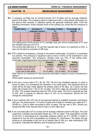 J.K.SHAH CLASSES INTER CA – FINANCIAL MANAGEMENT
: 17 :
Q.1. A company currently has an annual turnover of ` 10 lakhs and an average collection
period of 45 days. The company wants to experiment with a more liberal credit policy on
the ground that increase in collection period will generate additional sales. From the
following information, kindly indicate which of the policies you would like the company to
adopt :
Credit Policy Increase in
collection period
Increase in Sales
(`)
Percentage of
default
1
2
3
4
15 days
30 days
40 days
60 days
50,000
80,000
1,00,000
1,25,000
2%
3%
4%
6%
The selling price of the product is ` 5, average costs per unit at current level is ` 4 and
the variable costs per unit is ` 3.
The current bad debt loss is 1% and the required rate of return on investment is 20%. A
year can be taken to comprise of 360 days.
Q.2. PTX Limited is considering a change in its present credit policy. Currently it is evaluating
two policies. The company is required to give a return of 20% on the investment in new
accounts receivables. The company's variable costs are 70% of the selling price.
Information regarding present and proposed policies is as follows:
Present
Policy
Policy
Option 1
Policy
Option 2
Annual Credit Sales (`)
Debtors turnover ratio
Loss due to bad debts
30,00,000
4 times
3% of sales
42,00,000
3 times
5% of sales
45,00,000
2.4 times
6% of sales
Note: Return on investment in new accounts receivable is based on cost of investment in
debtors.
Which option would you recommend?
Q.3. A firm has a current sale of ` 2, 56, 48, 750. The firm has unutilised capacity. In order to
boost its sales, it is considering the relaxation in its credit policy. The proposed terms of
credit will be 60 days credit against the present policy of 45 days. As a result, the bad
debts will increase from 1.5% to 2% of sales. The firm’s sales are expected to increase
by 10%. The variable operating costs are 72% of the sales. The Firm’s corporate tax rate
is 35%, and it requires an after-tax return of 15% on its investment. Should the firm
change its credit period?
Q.4. A new customer with 10% risk of non-payment desires to establish business connections
with you. He would require 1.5 month of credit and is likely to increase your sales by ` 1,
20,000 p.a. Cost of sales amounted to 85% of sales. The tax rate is 30%. Should you
accept the offer if the required rate of return is 40% (after tax)?
Q.5. A Ltd. has total sales of ` 3.2 crores and its average collection period is 90 days. The past
experience indicates that bad-debt losses are 1.5% on sales. The expenditure incurred
by the firm in administering its receivable collection efforts are ` 5, 00,000. A factor is
prepared to buy the firm’s receivables by charging 2% commission. The factor will pay
advance on receivables to the firm at an interest rate of 18% p.a. after withholding 10%
as reserve. Calculate the effective cost of factoring to the Firm.
CHAPTER 10 RECEIVABLES MANAGEMENT
 