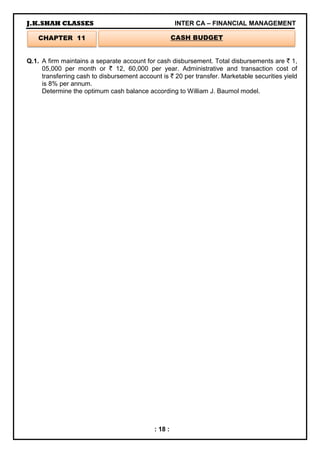 J.K.SHAH CLASSES INTER CA – FINANCIAL MANAGEMENT
: 18 :
Q.1. A firm maintains a separate account for cash disbursement. Total disbursements are ` 1,
05,000 per month or ` 12, 60,000 per year. Administrative and transaction cost of
transferring cash to disbursement account is ` 20 per transfer. Marketable securities yield
is 8% per annum.
Determine the optimum cash balance according to William J. Baumol model.
CHAPTER 11 CASH BUDGET
 