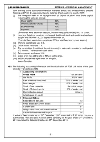 J.K.SHAH CLASSES INTER CA – FINANCIAL MANAGEMENT
: 2 :
With the help of the additional information furnished below, you are required to prepare
Trading and Profit & Loss Account and a Balance Sheet as at 31st March, 2017:
(i) The company went in for reorganisation of capital structure, with share capital
remaining the same as follows:
Share Capital 50%
Other Shareholder’s funds 15%
5% Debentures 10%
Payables 25%
Debentures were issued on 1st April, interest being paid annually on 31st March.
(ii) Land and Buildings remained unchanged. Additional plant and machinery has been
bought and a further ` 5,000 depreciation written off.
(The total fixed assets then constituted 60% of total fixed and current assets.)
(iii) Working capital ratio was 8: 5.
(iv) Quick assets ratio was 1: 1.
(v) The receivables (four-fifth of the quick assets) to sales ratio revealed a credit period
of 2 months. There were no cash sales.
(vi) Return on net worth was 10%.
(vii) Gross profit was at the rate of 15% of selling price.
(viii) Stock turnover was eight times for the year.
Ignore Taxation.
Q.4. The following accounting information and financial ratios of PQR Ltd. relate to the year
ended 31st
December, 2016
I Accounting Information:
Gross Profit 15% of Sales
Net Profit 8% of sales
Raw materials consumed 20% of works cost
Direct Wages 10% of works cost
Stock of raw materials 3 months’ usage
Stock of finished goods 6% of works cost
Debt collection period 60 days
All sales are on credit
II Financial Ratios:
Fixed assets to sales 1:3
Fixed assets to Current assets 13:11
Current ratio 2:1
Long – term loans to Current liabilities 2:1
Capital to Reserves and Surplus 1:4
If value of fixed assets as on 31st
December, 2015 amounted to ` 26 lakhs, prepare a
summarised Profit and Loss Account of the company for the year ended 31st
December,
2016 and also the Balance Sheet as on 31st
December, 2016.
 
