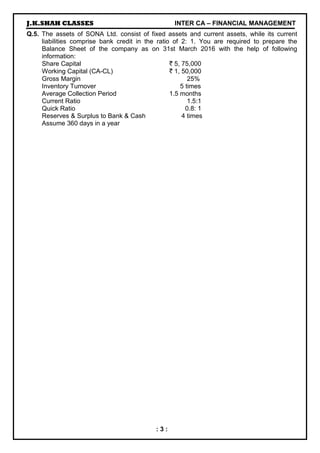 J.K.SHAH CLASSES INTER CA – FINANCIAL MANAGEMENT
: 3 :
Q.5. The assets of SONA Ltd. consist of fixed assets and current assets, while its current
liabilities comprise bank credit in the ratio of 2: 1. You are required to prepare the
Balance Sheet of the company as on 31st March 2016 with the help of following
information:
Share Capital ` 5, 75,000
Working Capital (CA-CL) ` 1, 50,000
Gross Margin 25%
Inventory Turnover 5 times
Average Collection Period 1.5 months
Current Ratio 1.5:1
Quick Ratio 0.8: 1
Reserves & Surplus to Bank & Cash 4 times
Assume 360 days in a year
 