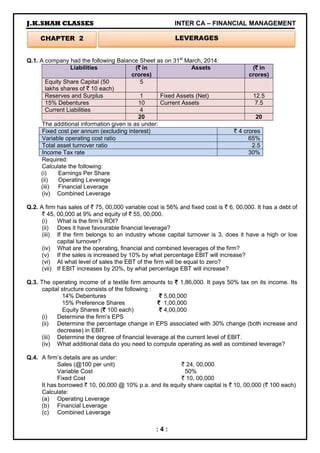 J.K.SHAH CLASSES INTER CA – FINANCIAL MANAGEMENT
: 4 :
Q.1. A company had the following Balance Sheet as on 31st
March, 2014:
Liabilities (`
`
`
` in
crores)
Assets (`
`
`
` in
crores)
Equity Share Capital (50
lakhs shares of ` 10 each)
5
Reserves and Surplus 1 Fixed Assets (Net) 12.5
15% Debentures 10 Current Assets 7.5
Current Liabilities 4
20 20
The additional information given is as under:
Fixed cost per annum (excluding interest) ` 4 crores
Variable operating cost ratio 65%
Total asset turnover ratio 2.5
Income Tax rate 30%
Required:
Calculate the following:
(i) Earnings Per Share
(ii) Operating Leverage
(iii) Financial Leverage
(iv) Combined Leverage
Q.2. A firm has sales of ` 75, 00,000 variable cost is 56% and fixed cost is ` 6, 00,000. It has a debt of
` 45, 00,000 at 9% and equity of ` 55, 00,000.
(i) What is the firm’s ROI?
(ii) Does it have favourable financial leverage?
(iii) If the firm belongs to an industry whose capital turnover is 3, does it have a high or low
capital turnover?
(iv) What are the operating, financial and combined leverages of the firm?
(v) If the sales is increased by 10% by what percentage EBIT will increase?
(vi) At what level of sales the EBT of the firm will be equal to zero?
(vii) If EBIT increases by 20%, by what percentage EBT will increase?
Q.3. The operating income of a textile firm amounts to `
`
`
` 1,86,000. It pays 50% tax on its income. Its
capital structure consists of the following :
14% Debentures `
`
`
` 5,00,000
15% Preference Shares `
`
`
` 1,00,000
Equity Shares (`
`
`
` 100 each) `
`
`
` 4,00,000
(i) Determine the firm’s EPS
(ii) Determine the percentage change in EPS associated with 30% change (both increase and
decrease) in EBIT.
(iii) Determine the degree of financial leverage at the current level of EBIT.
(iv) What additional data do you need to compute operating as well as combined leverage?
Q.4. A firm’s details are as under:
Sales (@100 per unit) ` 24, 00,000
Variable Cost 50%
Fixed Cost ` 10, 00,000
It has borrowed ` 10, 00,000 @ 10% p.a. and its equity share capital is ` 10, 00,000 (` 100 each)
Calculate:
(a) Operating Leverage
(b) Financial Leverage
(c) Combined Leverage
CHAPTER 2 LEVERAGES
 