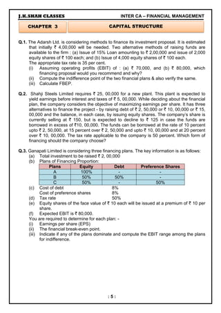 J.K.SHAH CLASSES INTER CA – FINANCIAL MANAGEMENT
: 5 :
Q.1. The Adarsh Ltd. is considering methods to finance its investment proposal. It is estimated
that initially ` 4,00,000 will be needed. Two alternative methods of raising funds are
available to the firm : (a) Issue of 15% Loan amounting to ` 2,00,000 and issue of 2,000
equity shares of ` 100 each; and (b) Issue of 4,000 equity shares of ` 100 each.
The appropriate tax rate is 35 per cent.
(i) Assuming operating profits (EBIT) of : (a) ` 70,000, and (b) ` 80,000, which
financing proposal would you recommend and why?
(ii) Compute the indifference point of the two financial plans & also verify the same.
(iii) Calculate FBEP.
Q.2. Shahji Steels Limited requires ` 25, 00,000 for a new plant. This plant is expected to
yield earnings before interest and taxes of ` 5, 00,000. While deciding about the financial
plan, the company considers the objective of maximizing earnings per share. It has three
alternatives to finance the project - by raising debt of ` 2, 50,000 or ` 10, 00,000 or ` 15,
00,000 and the balance, in each case, by issuing equity shares. The company’s share is
currently selling at ` 150, but is expected to decline to ` 125 in case the funds are
borrowed in excess of `10, 00,000. The funds can be borrowed at the rate of 10 percent
upto ` 2, 50,000, at 15 percent over ` 2, 50,000 and upto ` 10, 00,000 and at 20 percent
over ` 10, 00,000. The tax rate applicable to the company is 50 percent. Which form of
financing should the company choose?
Q.3. Ganapati Limited is considering three financing plans. The key information is as follows:
(a) Total investment to be raised ` 2, 00,000
(b) Plans of Financing Proportion:
Plans Equity Debt Preference Shares
A 100% - -
B 50% 50% -
C 50% - 50%
(c) Cost of debt 8%
Cost of preference shares 8%
(d) Tax rate 50%
(e) Equity shares of the face value of ` 10 each will be issued at a premium of ` 10 per
share.
(f) Expected EBIT is ` 80,000.
You are required to determine for each plan: -
(i) Earnings per share (EPS)
(ii) The financial break-even point.
(iii) Indicate if any of the plans dominate and compute the EBIT range among the plans
for indifference.
CHAPTER 3 CAPITAL STRUCTURE
 