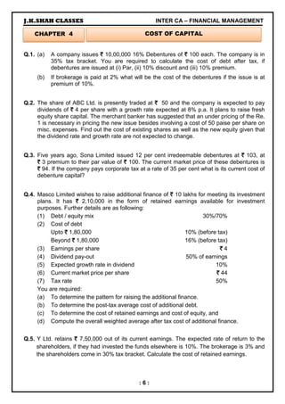 J.K.SHAH CLASSES INTER CA – FINANCIAL MANAGEMENT
: 6 :
Q.1. (a) A company issues `
`
`
` 10,00,000 16% Debentures of `
`
`
` 100 each. The company is in
35% tax bracket. You are required to calculate the cost of debt after tax, if
debentures are issued at (i) Par, (ii) 10% discount and (iii) 10% premium.
(b) If brokerage is paid at 2% what will be the cost of the debentures if the issue is at
premium of 10%.
Q.2. The share of ABC Ltd. is presently traded at `
`
`
` 50 and the company is expected to pay
dividends of `
`
`
` 4 per share with a growth rate expected at 8% p.a. It plans to raise fresh
equity share capital. The merchant banker has suggested that an under pricing of the Re.
1 is necessary in pricing the new issue besides involving a cost of 50 paise per share on
misc. expenses. Find out the cost of existing shares as well as the new equity given that
the dividend rate and growth rate are not expected to change.
Q.3. Five years ago, Sona Limited issued 12 per cent irredeemable debentures at `
`
`
` 103, at
`
`
`
` 3 premium to their par value of `
`
`
` 100. The current market price of these debentures is
`
`
`
` 94. If the company pays corporate tax at a rate of 35 per cent what is its current cost of
debenture capital?
Q.4. Masco Limited wishes to raise additional finance of `
`
`
` 10 lakhs for meeting its investment
plans. It has `
`
`
` 2,10,000 in the form of retained earnings available for investment
purposes. Further details are as following:
(1) Debt / equity mix 30%/70%
(2) Cost of debt
Upto `
`
`
` 1,80,000 10% (before tax)
Beyond `
`
`
` 1,80,000 16% (before tax)
(3) Earnings per share `
`
`
` 4
(4) Dividend pay-out 50% of earnings
(5) Expected growth rate in dividend 10%
(6) Current market price per share `
`
`
` 44
(7) Tax rate 50%
You are required:
(a) To determine the pattern for raising the additional finance.
(b) To determine the post-tax average cost of additional debt.
(c) To determine the cost of retained earnings and cost of equity, and
(d) Compute the overall weighted average after tax cost of additional finance.
Q.5. Y Ltd. retains `
`
`
` 7,50,000 out of its current earnings. The expected rate of return to the
shareholders, if they had invested the funds elsewhere is 10%. The brokerage is 3% and
the shareholders come in 30% tax bracket. Calculate the cost of retained earnings.
CHAPTER 4 COST OF CAPITAL
 