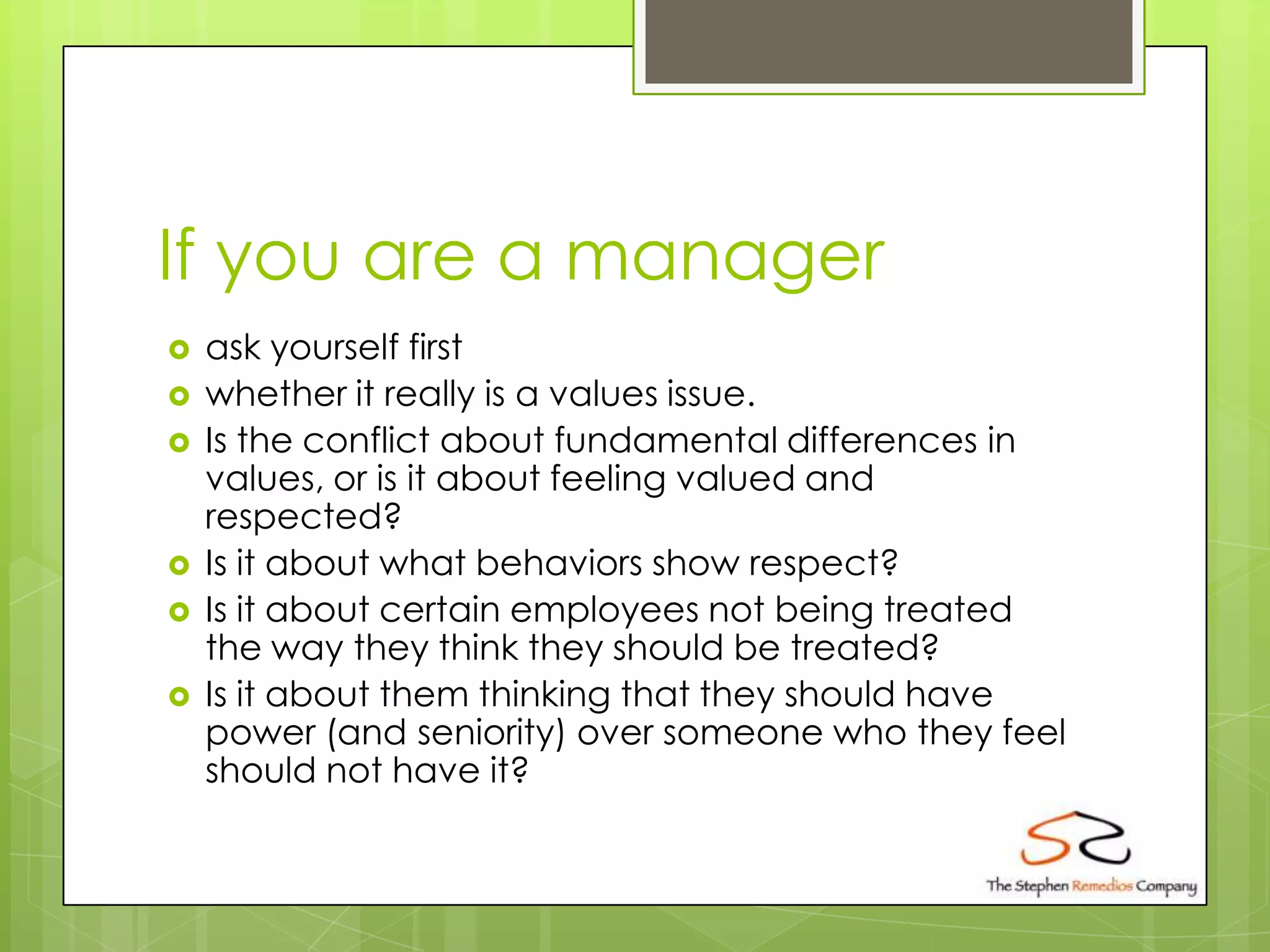 If you are a manager
   ask yourself first
   whether it really is a values issue.
   Is the conflict about fundamental differences in
    values, or is it about feeling valued and
    respected?
   Is it about what behaviors show respect?
   Is it about certain employees not being treated
    the way they think they should be treated?
   Is it about them thinking that they should have
    power (and seniority) over someone who they feel
    should not have it?
 