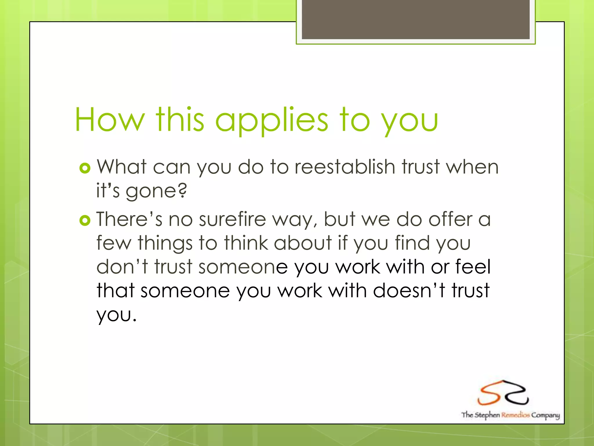 How this applies to you
 What   can you do to reestablish trust when
  it’s gone?
 There’s no surefire way, but we do offer a
  few things to think about if you find you
  don’t trust someone you work with or feel
  that someone you work with doesn’t trust
  you.
 