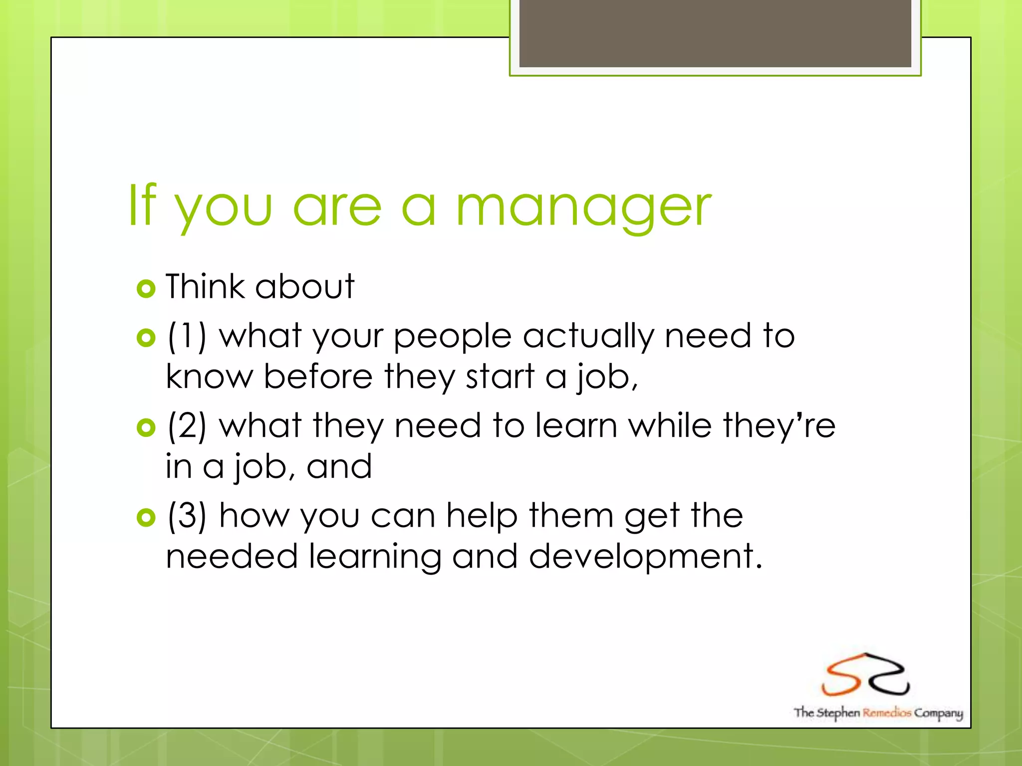 If you are a manager
 Think  about
 (1) what your people actually need to
  know before they start a job,
 (2) what they need to learn while they’re
  in a job, and
 (3) how you can help them get the
  needed learning and development.
 
