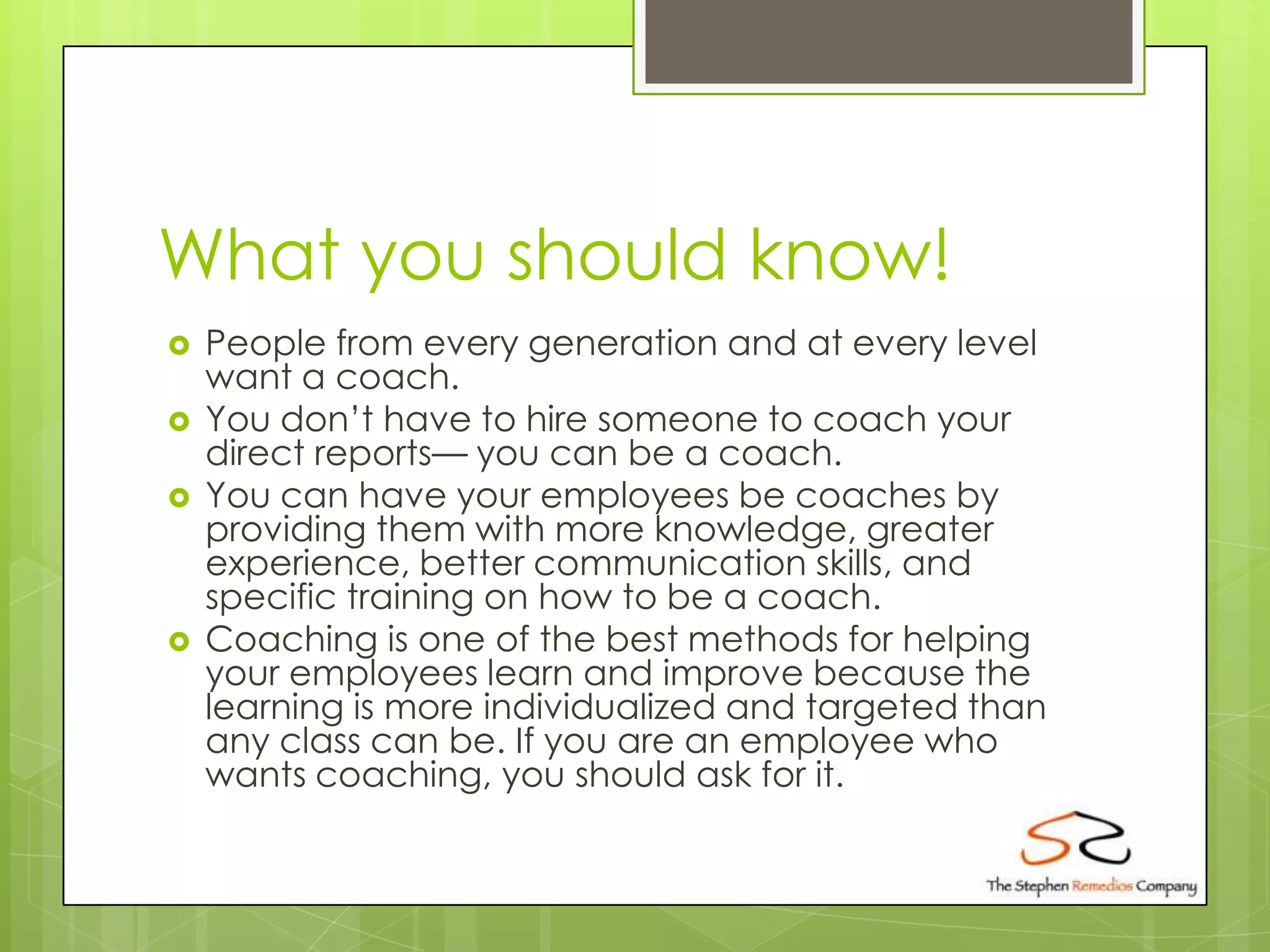 What you should know!
   People from every generation and at every level
    want a coach.
   You don’t have to hire someone to coach your
    direct reports— you can be a coach.
   You can have your employees be coaches by
    providing them with more knowledge, greater
    experience, better communication skills, and
    specific training on how to be a coach.
   Coaching is one of the best methods for helping
    your employees learn and improve because the
    learning is more individualized and targeted than
    any class can be. If you are an employee who
    wants coaching, you should ask for it.
 