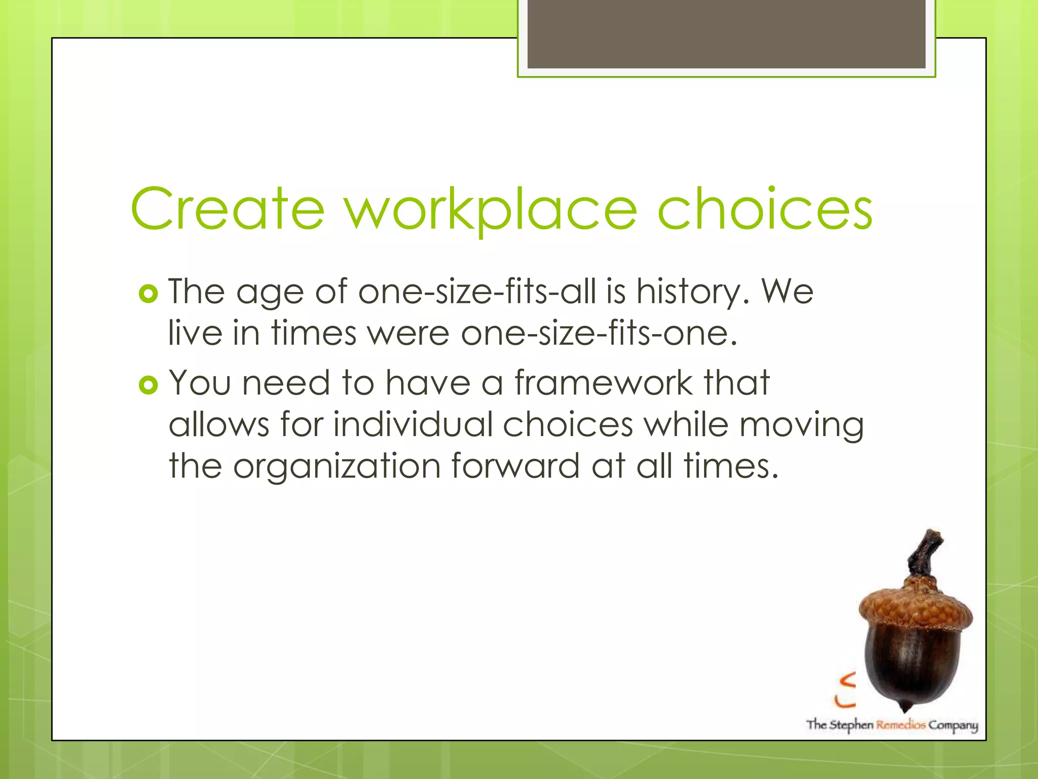 Create workplace choices
 The  age of one-size-fits-all is history. We
  live in times were one-size-fits-one.
 You need to have a framework that
  allows for individual choices while moving
  the organization forward at all times.
 