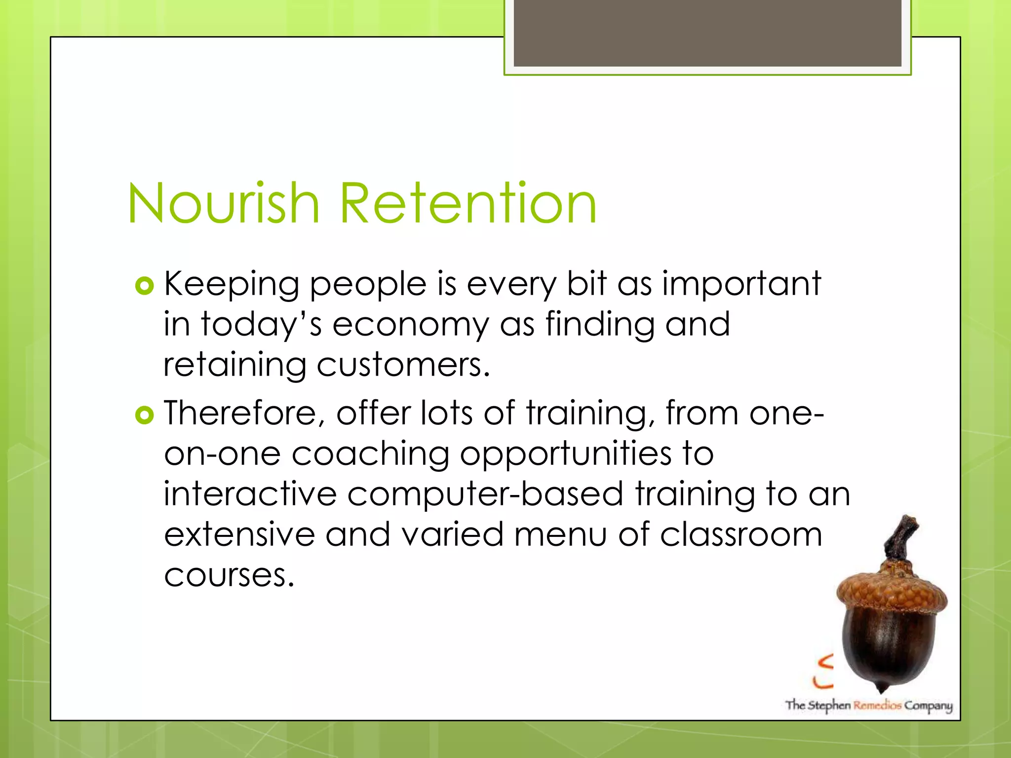 Nourish Retention
 Keeping   people is every bit as important
  in today’s economy as finding and
  retaining customers.
 Therefore, offer lots of training, from one-
  on-one coaching opportunities to
  interactive computer-based training to an
  extensive and varied menu of classroom
  courses.
 