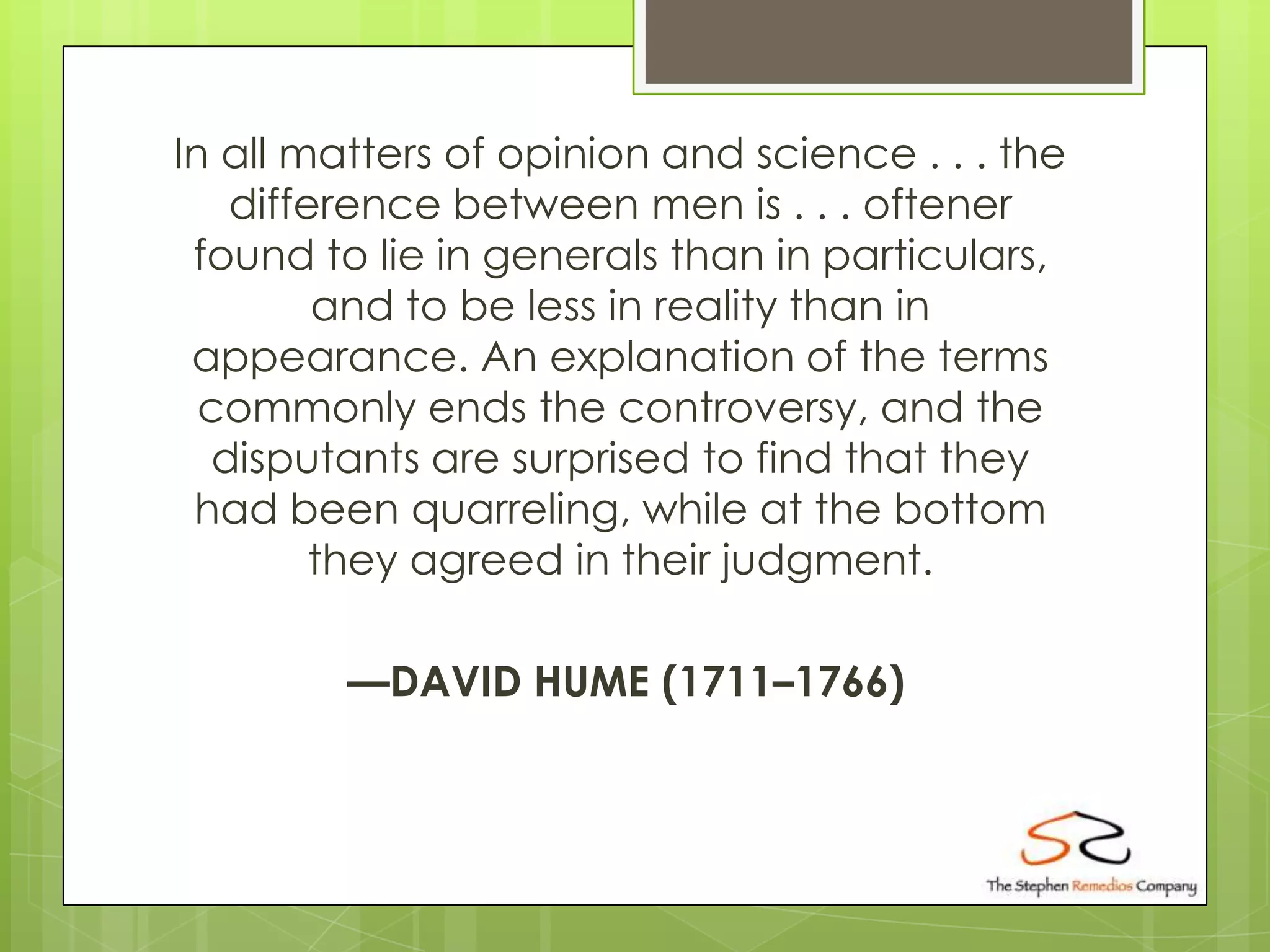 In all matters of opinion and science . . . the
    difference between men is . . . oftener
 found to lie in generals than in particulars,
         and to be less in reality than in
 appearance. An explanation of the terms
  commonly ends the controversy, and the
   disputants are surprised to find that they
 had been quarreling, while at the bottom
         they agreed in their judgment.

         —DAVID HUME (1711–1766)
 