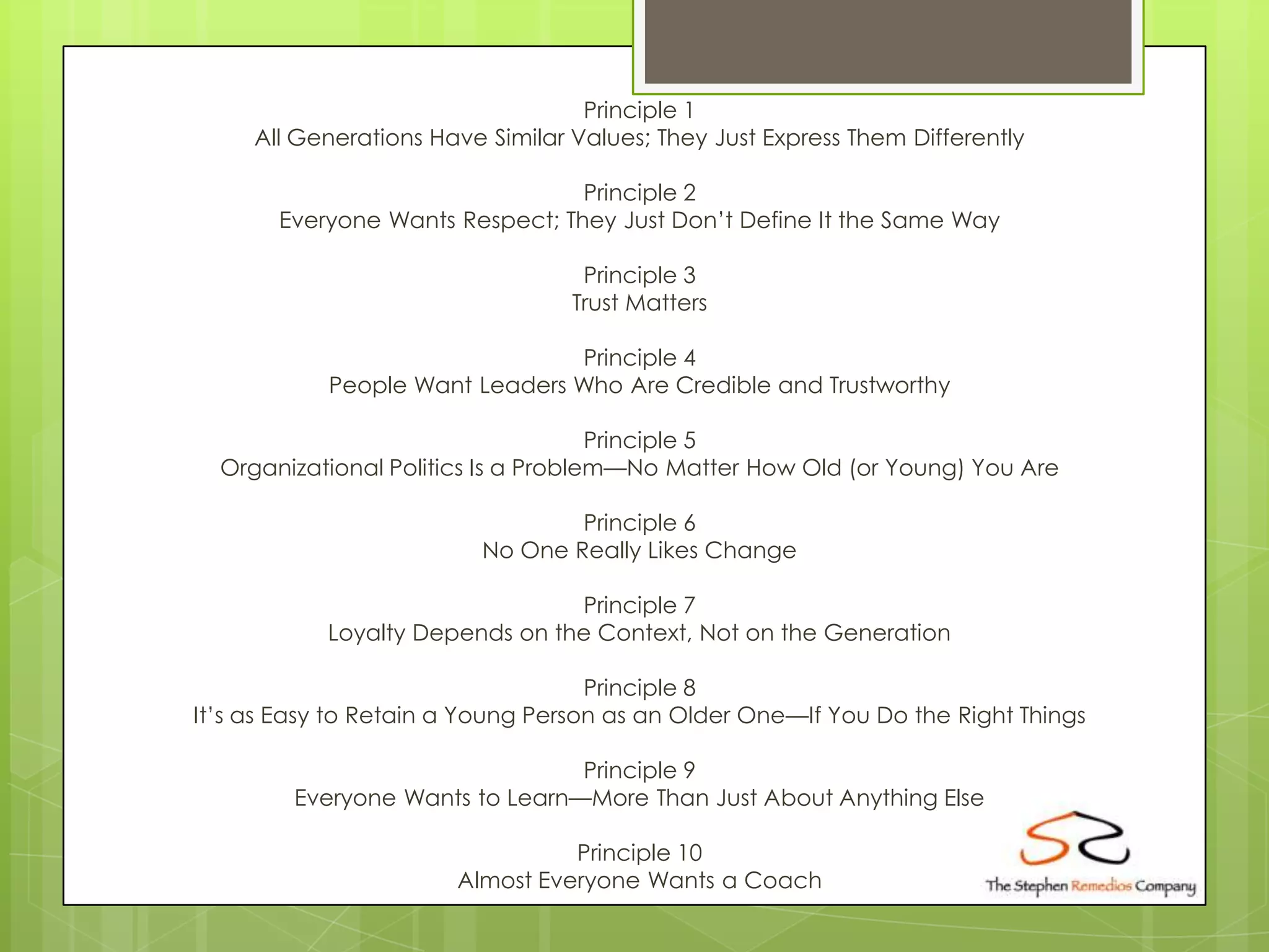 Principle 1
     All Generations Have Similar Values; They Just Express Them Differently

                                 Principle 2
       Everyone Wants Respect; They Just Don’t Define It the Same Way

                                   Principle 3
                                  Trust Matters

                                Principle 4
            People Want Leaders Who Are Credible and Trustworthy

                                     Principle 5
  Organizational Politics Is a Problem—No Matter How Old (or Young) You Are

                                  Principle 6
                          No One Really Likes Change

                                 Principle 7
            Loyalty Depends on the Context, Not on the Generation

                                    Principle 8
It’s as Easy to Retain a Young Person as an Older One—If You Do the Right Things

                                 Principle 9
         Everyone Wants to Learn—More Than Just About Anything Else

                                 Principle 10
                       Almost Everyone Wants a Coach
 