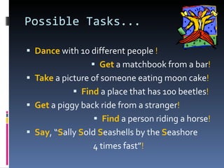 Possible Tasks... Dance  with 10 different people  ! Get  a matchbook from a bar ! Take  a picture of someone eating moon cake ! Find  a place that has 100 beetles !   Get  a piggy back ride from a stranger ! Find  a person riding a horse ! Say ,   “ S ally  S old  S eashells by the  S eashore  4 times fast” ! 