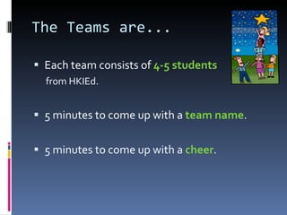 The Teams are... Each team consists of  4-5 students  from HKIEd. 5 minutes to come up with a  team name . 5 minutes to come up with a  cheer . 