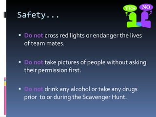 Safety... Do not  cross red lights or endanger the lives of team mates. Do not  take pictures of people without asking their permission first. Do not  drink any alcohol or take any drugs prior  to or during the Scavenger Hunt. 
