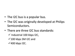 • The I2C bus is a popular bus.
• The l2C was originally developed at Philips
Semiconductors.
• There are three I2C bus standards:
 Industrial 100 kbps l2C,
100 kbps SM I2C and
400 kbps l2C.
 