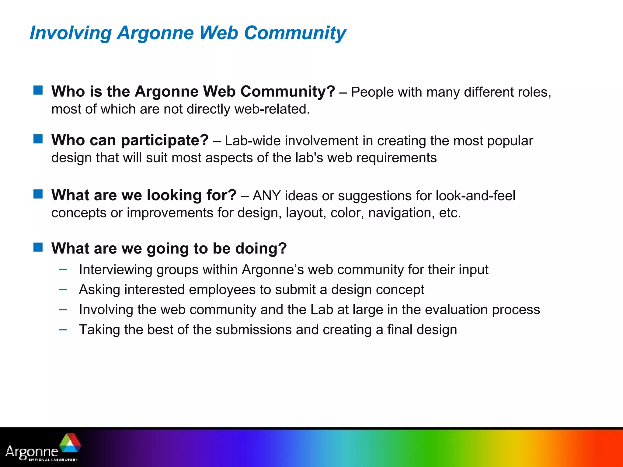 Involving Argonne Web Community Who is the Argonne Web Community?  – People with many different roles, most of which are not directly web-related.  Who can participate?   – Lab-wide involvement in creating the most popular design that will suit most aspects of the lab's web requirements What are we looking for?   – ANY ideas or suggestions for look-and-feel concepts or improvements for design, layout, color, navigation, etc.   What are we going to be doing? Interviewing groups within Argonne’s web community for their input Asking interested employees to submit a design concept Involving the web community and the Lab at large in the evaluation process Taking the best of the submissions and creating a final design 