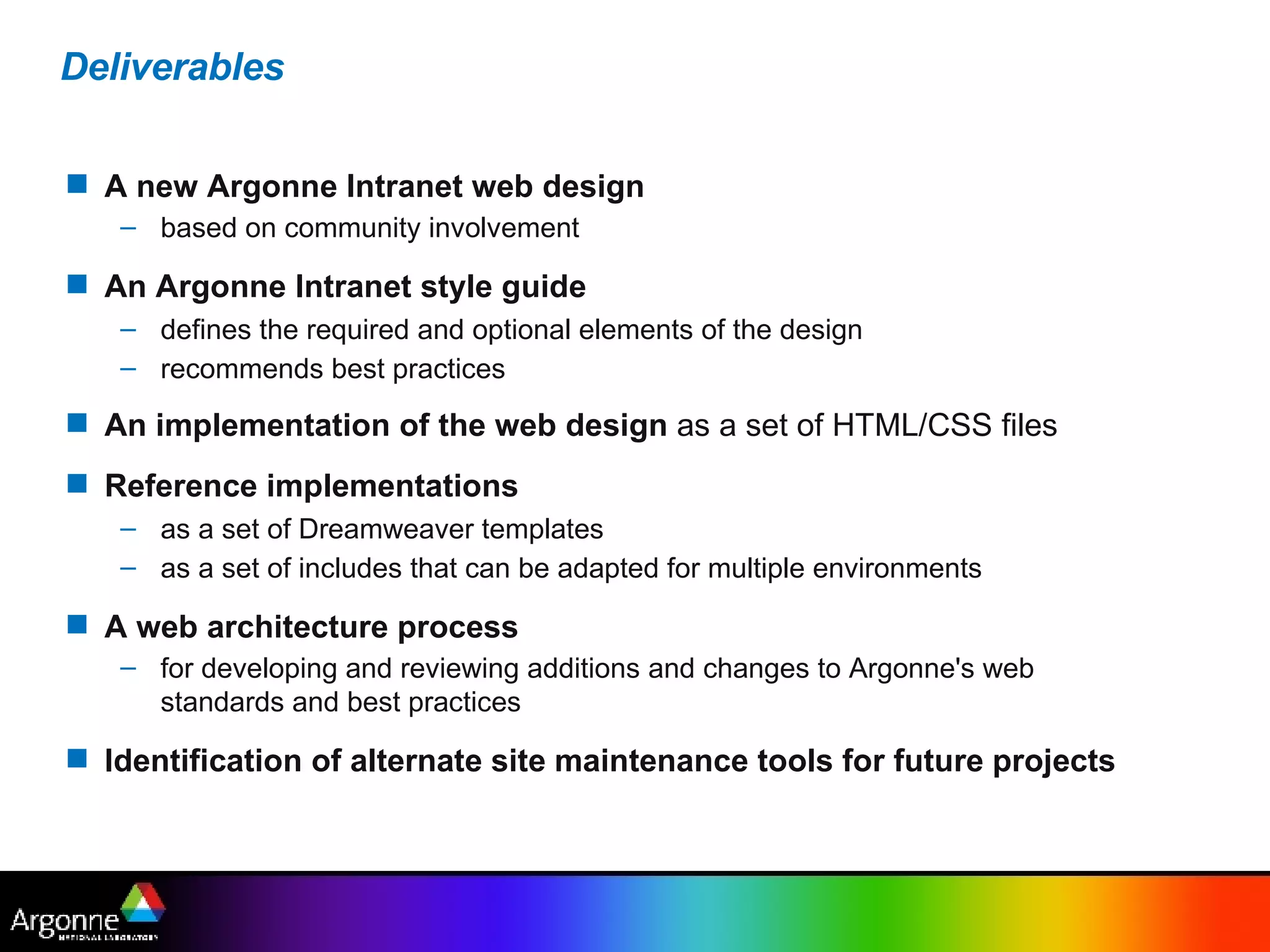 Deliverables A new Argonne Intranet web design based on community involvement   An Argonne Intranet style guide defines the required and optional elements of the design recommends best practices   An implementation of the web design  as a set of HTML/CSS files   Reference implementations   as a set of Dreamweaver templates  as a set of includes that can be adapted for multiple environments   A web architecture process   for developing and reviewing additions and changes to Argonne's web standards and best practices   Identification of alternate site maintenance tools for future projects 