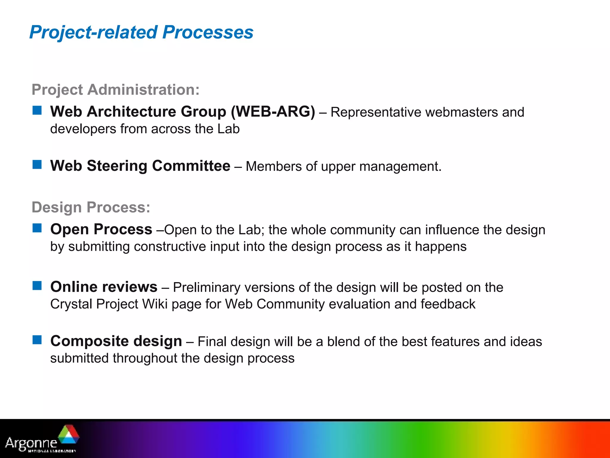 Project-related Processes Project Administration: Web Architecture Group (WEB-ARG)  – Representative webmasters and developers from across the Lab  Web Steering Committee  – Members of upper management. Design Process: Open Process  –Open to the Lab; the whole community can influence the design by submitting constructive input into the design process as it happens Online reviews  – Preliminary versions of the design will be posted on the Crystal Project Wiki page for Web Community evaluation and feedback Composite design  – Final design will be a blend of the best features and ideas submitted throughout the design process 