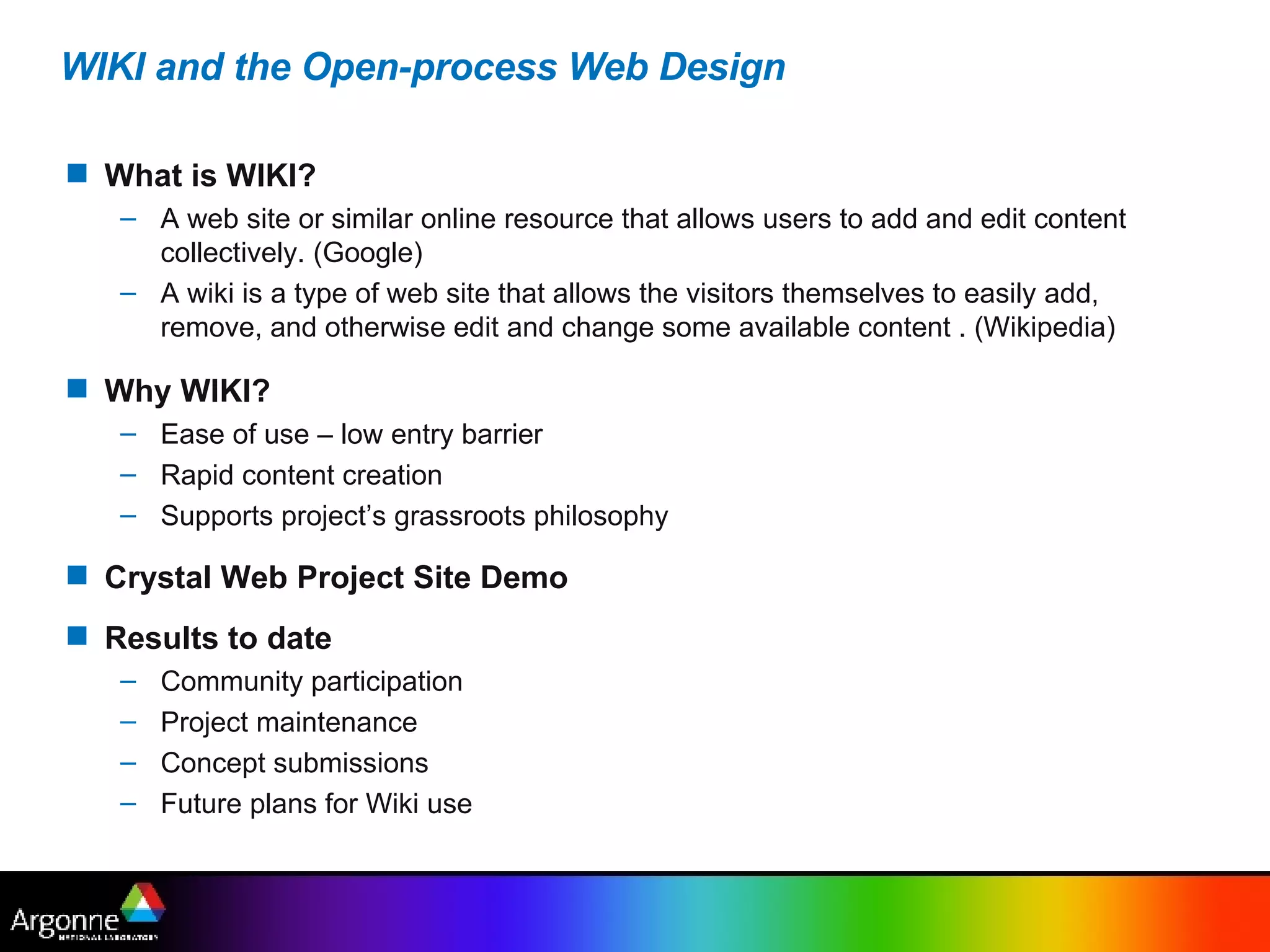 WIKI and the Open-process Web Design What is WIKI? A web site or similar online resource that allows users to add and edit content collectively. (Google) A wiki is a type of web site that allows the visitors themselves to easily add, remove, and otherwise edit and change some available content . (Wikipedia) Why WIKI? Ease of use – low entry barrier Rapid content creation Supports project’s grassroots philosophy Crystal Web Project Site Demo   Results to date Community participation Project maintenance Concept submissions Future plans for Wiki use 