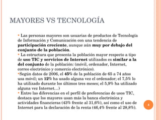 MAYORES VS TECNOLOG ÍA Las personas mayores son usuarias de productos de Tecnolog ía de Información y Comunicación con una tendencia de  participación creciente , aunque aún  muy por debajo del conjunto de la población . La estructura que presenta la poblaci ón mayor respecto a tipo de  uso TIC y servicios de Internet  utilizados es  similar a la del conjunto  de la población: (móvil, ordenador, Internet, correo electrónico y comercio electrónico). Seg ún datos de 2006, el  45%  de la población de 65 a 74 años usa móvil; un  12%  ha usado alguna vez el ordenador; el 7,5% lo ha utilizado durante los últimos tres meses; el 5,9% ha utilizado alguna vez Internet…) Entre las diferencias en el perfil de preferencias de usos TIC, destaca que los mayores usan m ás la banca electrónica y actividades financieras (43% frente al 31,6%), así como el uso de Internet para la declaración de la renta (46,4% frente al 28,8%). 