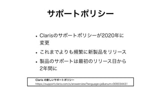 サポートポリシー
•Clarisのサポートポリシーが2020年に
変更
•これまでよりも頻繁に新製品をリリース
•製品のサポートは最初のリリース日から
2年間に
Claris の新しいサポートポリシー
https://support.claris.com/s/answerview?language=ja&anum=000034431
 