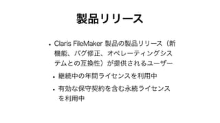製品リリース
•Claris FileMaker 製品の製品リリース（新
機能、バグ修正、オペレーティングシス
テムとの互換性）が提供されるユーザー
•継続中の年間ライセンスを利用中
•有効な保守契約を含む永続ライセンス
を利用中
 
