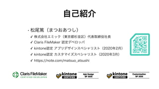 自己紹介
• 松尾篤（まつおあつし）
✓ 株式会社エミック（東京都杉並区）代表取締役社長
✓ Claris FileMaker 認定デベロッパ
✓ kintone認定 アプリデザインスペシャリスト（2020年2月）
✓ kintone認定 カスタマイズスペシャリスト（2020年3月）
✓ https://note.com/matsuo_atsushi
 