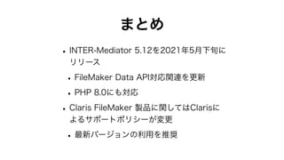 まとめ
•INTER-Mediator 5.12を2021年5月下旬に
リリース
•FileMaker Data API対応関連を更新
•PHP 8.0にも対応
•Claris FileMaker 製品に関してはClarisに
よるサポートポリシーが変更
•最新バージョンの利用を推奨
 