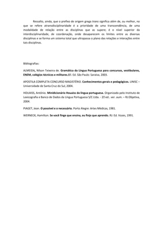 Ressalto, ainda, que o prefixo de origem grega trans significa além de, ou melhor, no
que se refere atransdisciplinaridade é a prioridade de uma transcendência, de uma
modalidade de relação entre as disciplinas que as supere; é o nível superior da
interdisciplinaridade, de coordenação, onde desaparecem os limites entre as diversas
disciplinas e se forma um sistema total que ultrapassa o plano das relações e interações entre
tais disciplinas.




Bibliografias:

ALMEIDA, Nílson Teixeira de. Gramática da Língua Portuguesa para concursos, vestibulares,
ENEM, colégios técnicos e militares.8ᵃEd. São Paulo: Saraiva, 2003.
                                      .

APOSTILA COMPLETA CONCURSO MAGISTÉRIO. Conhecimentos gerais e pedagógicos. UNISC –
Universidade de Santa Cruz do Sul, 2004.

HOUAISS, Antônio. Minidicionário Houaiss da língua portuguesa. Organizado pelo Instituto de
Lexicografia e Banco de Dados da Língua Portuguesa S/C Ltda. - 2ᵃ ver. aum. – RJ:Objetiva,
                                                                 ed..
2004.

PIAGET, Jean. O possível e o necessário. Porto Alegre: Artes Médicas, 1981.

WERNECK, Hamilton. Se você finge que ensina, eu finjo que aprendo. RJ: Ed. Vozes, 1991.
 
