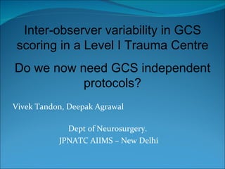 Vivek Tandon, Deepak Agrawal  Dept of Neurosurgery.  JPNATC AIIMS – New Delhi Inter-observer variability in GCS scoring in a Level I Trauma Centre Do we now need GCS independent protocols? 