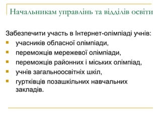 Начальникам управлінь та відділів освіти Забезпечити участь в Інтернет-олімпіаді учнів: учасників обласної олімпіади,  переможців мережевої олімпіади,  переможців районних і міських олімпіад, учнів загальноосвітніх шкіл,  гуртківців позашкільних навчальних закладів. 