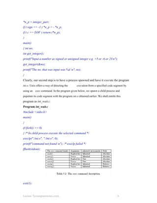 *n_p = integer_part;
if ( sign == -1 ) *n_p = - *n_p;
if ( c == EOF ) return (*n_p);
}
main()
{ int no;
int get_integer();
printf("Input a number as signed or unsigned integer e.g. +5 or -6 or 23n");
get_integer(&no);
printf("The no. that was input was %d n", no);
}
Clearly, our second step is to have a process spawned and have it execute the program
int.o. Unix offers a way of directing the execution from a specified code segment by
using an exec command. In the program given below, we spawn a child process and
populate its code segment with the program int.o obtained earlier. We shall entitle this
program as int_wait.c.
Program int_wait.c
#include <stdio.h>
main()
{
if (fork() == 0)
{ /* In child process execute the selected command */
execlp("./int.o", "./int.o", 0);
printf("command not found n"); /* execlp failed */
fflush(stdout);
exit(1);
Lecture 7(ecomputernotes.com) 6
 