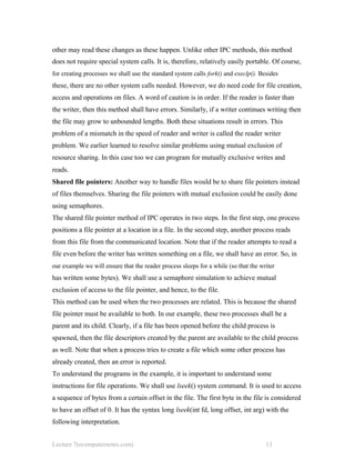 other may read these changes as these happen. Unlike other IPC methods, this method
does not require special system calls. It is, therefore, relatively easily portable. Of course,
for creating processes we shall use the standard system calls fork() and execlp(). Besides
these, there are no other system calls needed. However, we do need code for file creation,
access and operations on files. A word of caution is in order. If the reader is faster than
the writer, then this method shall have errors. Similarly, if a writer continues writing then
the file may grow to unbounded lengths. Both these situations result in errors. This
problem of a mismatch in the speed of reader and writer is called the reader writer
problem. We earlier learned to resolve similar problems using mutual exclusion of
resource sharing. In this case too we can program for mutually exclusive writes and
reads.
Shared file pointers: Another way to handle files would be to share file pointers instead
of files themselves. Sharing the file pointers with mutual exclusion could be easily done
using semaphores.
The shared file pointer method of IPC operates in two steps. In the first step, one process
positions a file pointer at a location in a file. In the second step, another process reads
from this file from the communicated location. Note that if the reader attempts to read a
file even before the writer has written something on a file, we shall have an error. So, in
our example we will ensure that the reader process sleeps for a while (so that the writer
has written some bytes). We shall use a semaphore simulation to achieve mutual
exclusion of access to the file pointer, and hence, to the file.
This method can be used when the two processes are related. This is because the shared
file pointer must be available to both. In our example, these two processes shall be a
parent and its child. Clearly, if a file has been opened before the child process is
spawned, then the file descriptors created by the parent are available to the child process
as well. Note that when a process tries to create a file which some other process has
already created, then an error is reported.
To understand the programs in the example, it is important to understand some
instructions for file operations. We shall use lseek() system command. It is used to access
a sequence of bytes from a certain offset in the file. The first byte in the file is considered
to have an offset of 0. It has the syntax long lseek(int fd, long offset, int arg) with the
following interpretation.
Lecture 7(ecomputernotes.com) 13
 