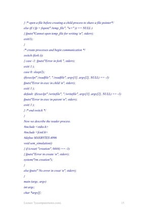 } /* open a file before creating a child process to share a file pointer*/
else if( ( fp = fopen("./temp_file", "w+" )) == NULL )
{ fputs("Cannot open temp_file for writing n", stderr);
exit(1);
}
/* create processes and begin communication */
switch (fork ())
{ case -1: fputs("Error in fork ", stderr);
exit( 1 );
case 0: sleep(2);
if(execlp("./readfile", "./readfile", argv[1], argv[2], NULL) == -1)
fputs("Error in exec in child n", stderr);
exit( 1 );
default: if(execlp("./writefile", "./writefile", argv[1], argv[2], NULL) == -1)
fputs("Error in exec in parent n", stderr);
exit( 1 );
} /* end switch */
}
Now we describe the reader process.
#include <stdio.h>
#include <fcntl.h>
#define MAXBYTES 4096
void sem_simulation()
{ if (creat( "creation", 0444) == -1)
{ fputs("Error in create n", stderr);
system("rm creation");
}
else fputs(" No error in creat n", stderr);
}
main (argc, argv)
int argc;
char *argv[];
Lecture 7(ecomputernotes.com) 15
 