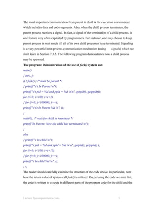 The most important communication from parent to child is the execution environment
which includes data and code segments. Also, when the child process terminates, the
parent process receives a signal. In fact, a signal of the termination of a child process, is
one feature very often exploited by programmers. For instance, one may choose to keep
parent process in wait mode till all of its own child processes have terminated. Signaling
is a very powerful inter-process communication mechanism (using signals) which we
shall learn in Section 7.3.5. The following program demonstrates how a child process
may be spawned.
The program: Demonstration of the use of fork() system call
main()
{ int i, j;
if ( fork() ) /* must be parent */
{ printf("tt In Parent n");
printf("tt pid = %d and ppid = %d nn", getpid(), getppid());
for (i=0; i<100; i=i+5)
{ for (j=0; j<100000; j++);
printf("ttt In Parent %d n", i);
}
wait(0); /* wait for child to terminate */
printf("In Parent: Now the child has terminated n");
}
else
{ printf("t In child n");
printf("t pid = %d and ppid = %d nn", getpid(), getppid() );
for (i=0; i<100; i=i+10)
{ for (j=0; j<100000; j++);
printf("t In child %d n", i);
} } }
The reader should carefully examine the structure of the code above. In particular, note
how the return value of system call fork() is utilized. On perusing the code we note that,
the code is written to execute in different parts of the program code for the child and the
Lecture 7(ecomputernotes.com) 3
 