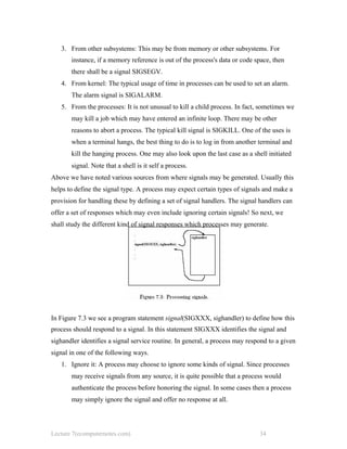 3. From other subsystems: This may be from memory or other subsystems. For
instance, if a memory reference is out of the process's data or code space, then
there shall be a signal SIGSEGV.
4. From kernel: The typical usage of time in processes can be used to set an alarm.
The alarm signal is SIGALARM.
5. From the processes: It is not unusual to kill a child process. In fact, sometimes we
may kill a job which may have entered an infinite loop. There may be other
reasons to abort a process. The typical kill signal is SIGKILL. One of the uses is
when a terminal hangs, the best thing to do is to log in from another terminal and
kill the hanging process. One may also look upon the last case as a shell initiated
signal. Note that a shell is it self a process.
Above we have noted various sources from where signals may be generated. Usually this
helps to define the signal type. A process may expect certain types of signals and make a
provision for handling these by defining a set of signal handlers. The signal handlers can
offer a set of responses which may even include ignoring certain signals! So next, we
shall study the different kind of signal responses which processes may generate.
In Figure 7.3 we see a program statement signal(SIGXXX, sighandler) to define how this
process should respond to a signal. In this statement SIGXXX identifies the signal and
sighandler identifies a signal service routine. In general, a process may respond to a given
signal in one of the following ways.
1. Ignore it: A process may choose to ignore some kinds of signal. Since processes
may receive signals from any source, it is quite possible that a process would
authenticate the process before honoring the signal. In some cases then a process
may simply ignore the signal and offer no response at all.
Lecture 7(ecomputernotes.com) 34
 