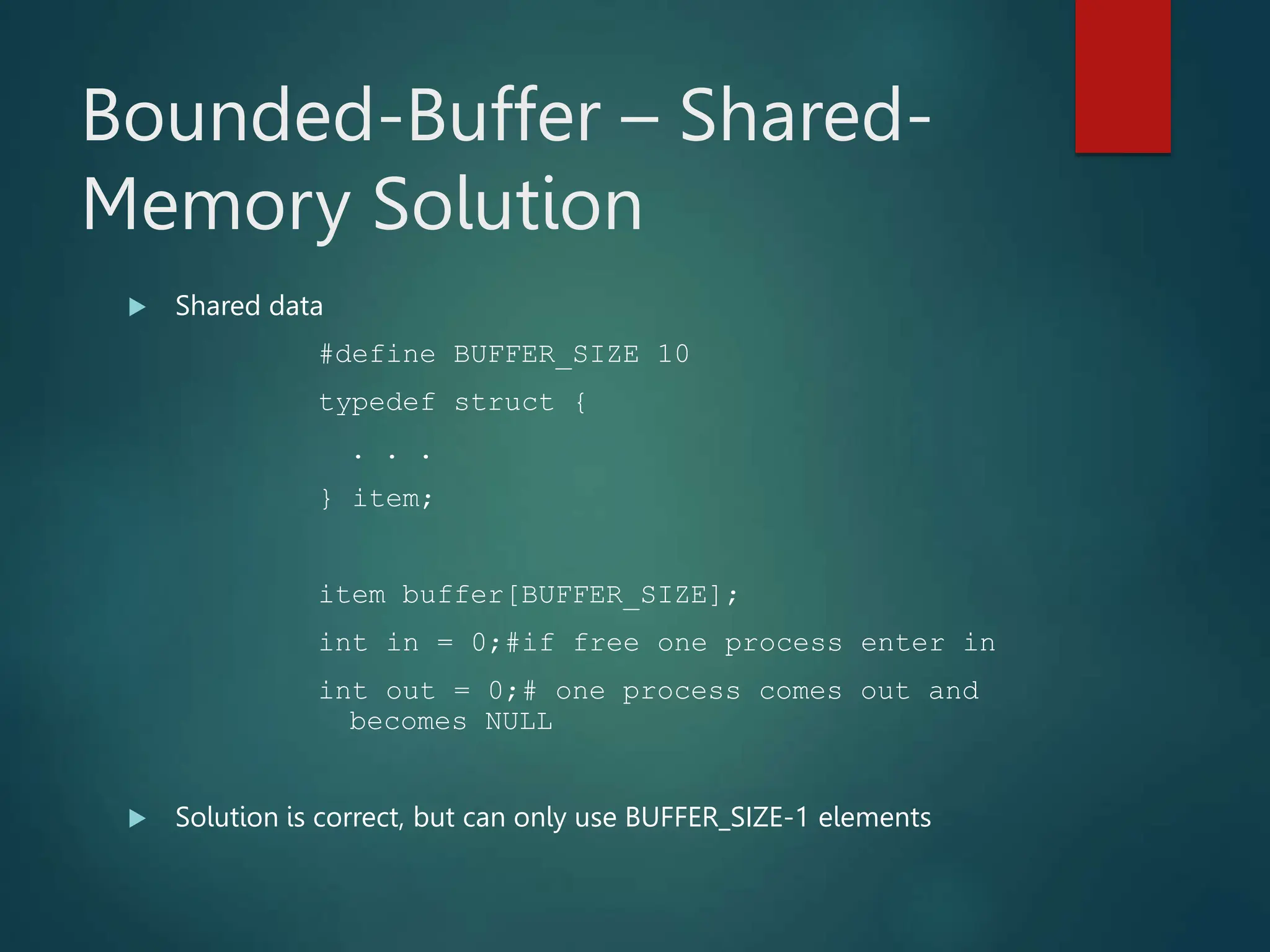 Bounded-Buffer – Shared- Memory Solution  Shared data #define BUFFER_SIZE 10 typedef struct { . . . } item; item buffer[BUFFER_SIZE]; int in = 0;#if free one process enter in int out = 0;# one process comes out and becomes NULL  Solution is correct, but can only use BUFFER_SIZE-1 elements 