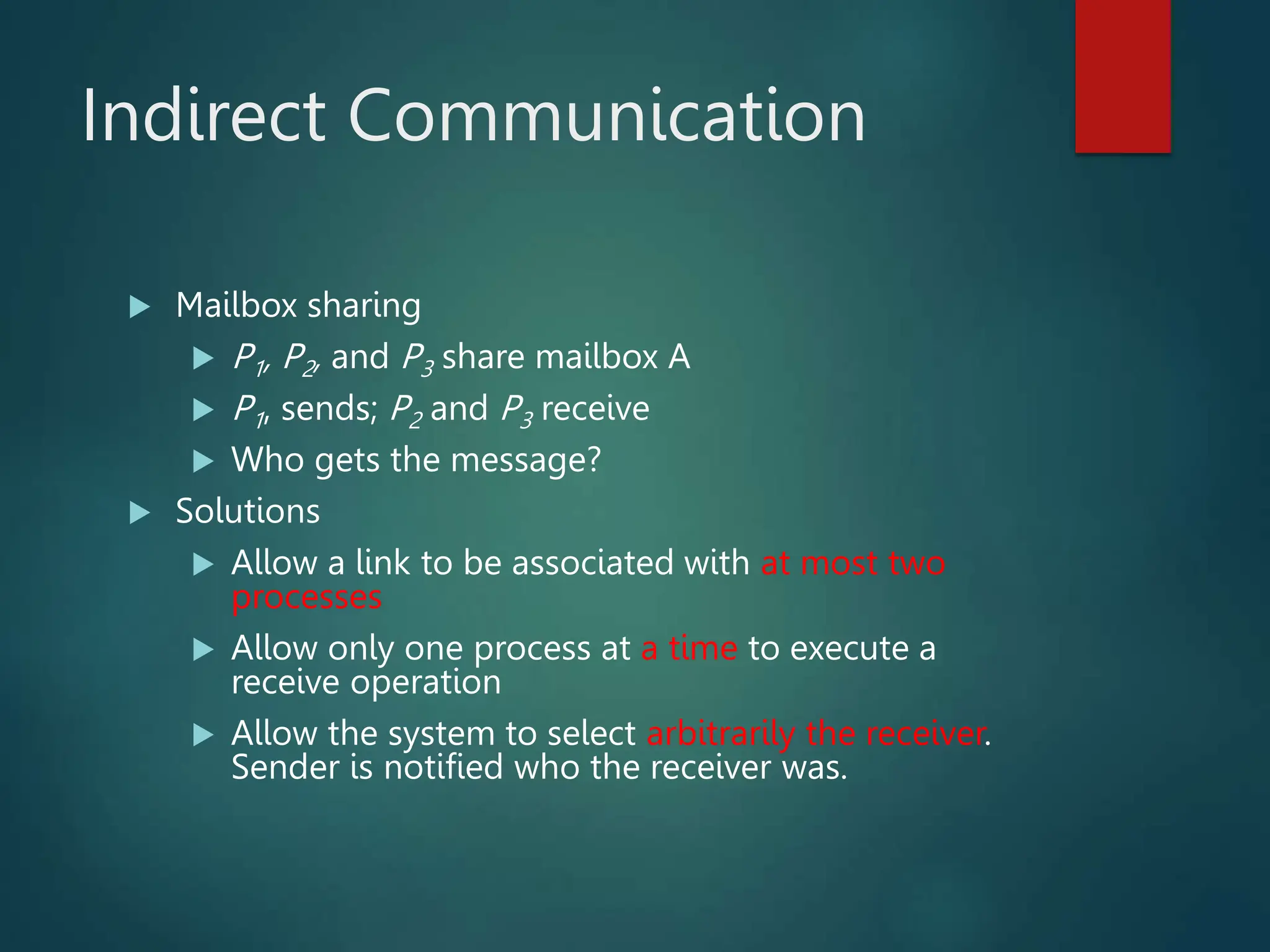 Indirect Communication  Mailbox sharing  P1, P2, and P3 share mailbox A  P1, sends; P2 and P3 receive  Who gets the message?  Solutions  Allow a link to be associated with at most two processes  Allow only one process at a time to execute a receive operation  Allow the system to select arbitrarily the receiver. Sender is notified who the receiver was. 