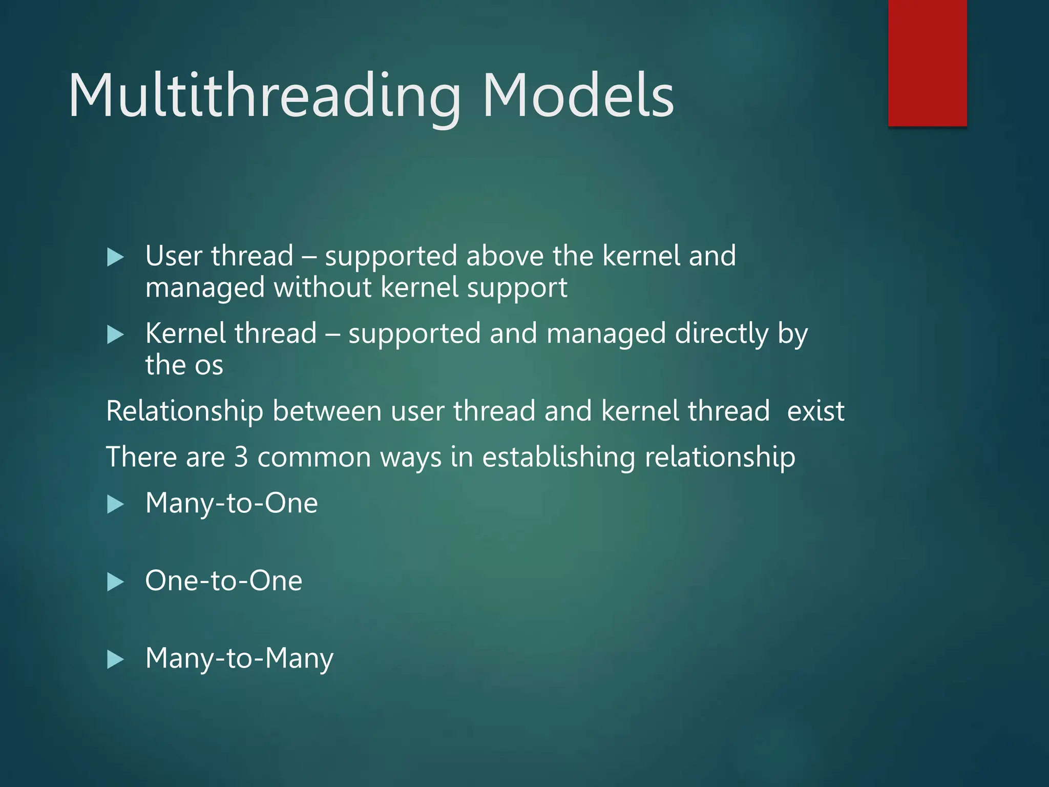 Multithreading Models  User thread – supported above the kernel and managed without kernel support  Kernel thread – supported and managed directly by the os Relationship between user thread and kernel thread exist There are 3 common ways in establishing relationship  Many-to-One  One-to-One  Many-to-Many 