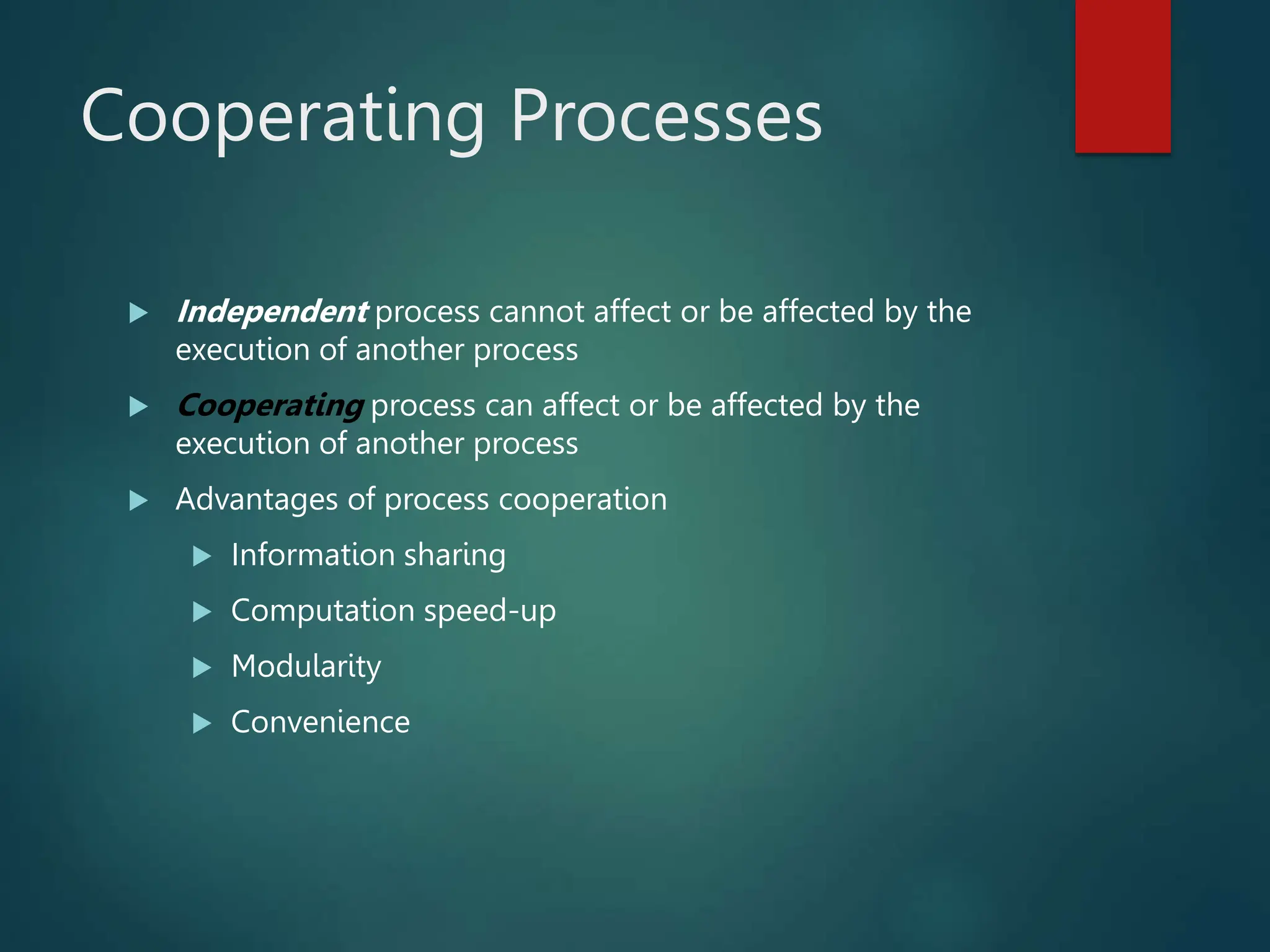 Cooperating Processes  Independent process cannot affect or be affected by the execution of another process  Cooperating process can affect or be affected by the execution of another process  Advantages of process cooperation  Information sharing  Computation speed-up  Modularity  Convenience 